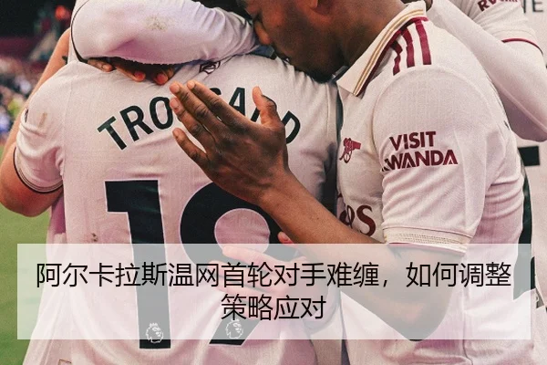 阿尔卡拉斯温网首轮对手难缠，如何调整策略应对