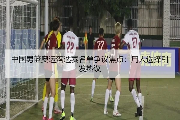 中国男篮奥运落选赛名单争议焦点：用人选择引发热议