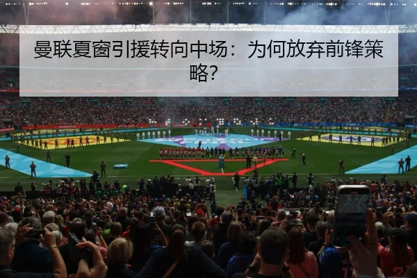 曼联夏窗引援转向中场：为何放弃前锋策略？